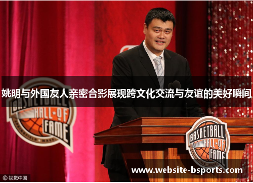 姚明与外国友人亲密合影展现跨文化交流与友谊的美好瞬间