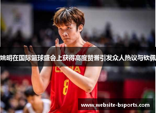 姚明在国际篮球盛会上获得高度赞誉引发众人热议与钦佩