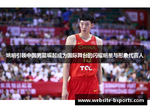 姚明引领中国男篮崛起成为国际舞台的闪耀明星与形象代言人