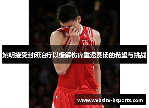 姚明接受封闭治疗以缓解伤痛重返赛场的希望与挑战