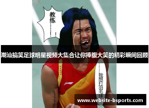 潮汕搞笑足球明星视频大集合让你捧腹大笑的精彩瞬间回顾