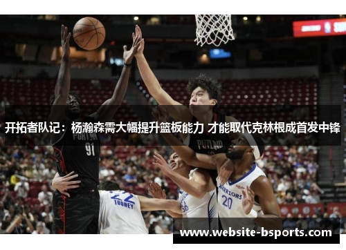 开拓者队记：杨瀚森需大幅提升篮板能力 才能取代克林根成首发中锋